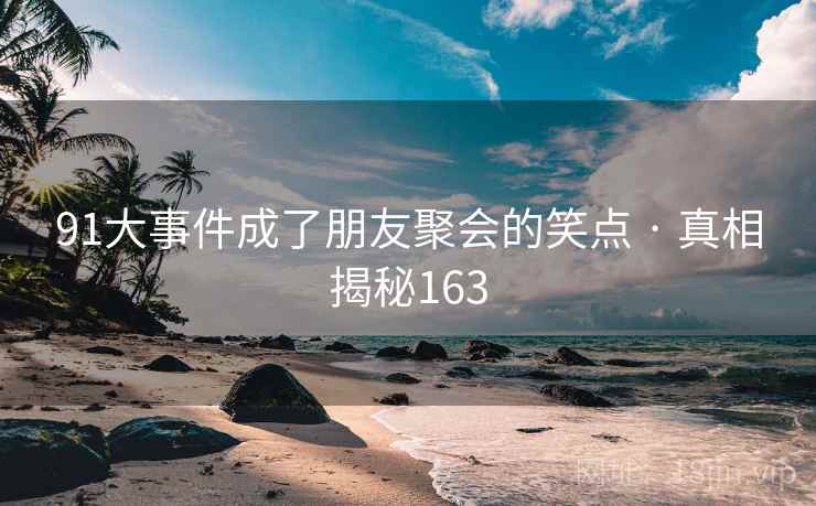 91大事件成了朋友聚会的笑点 · 真相揭秘163