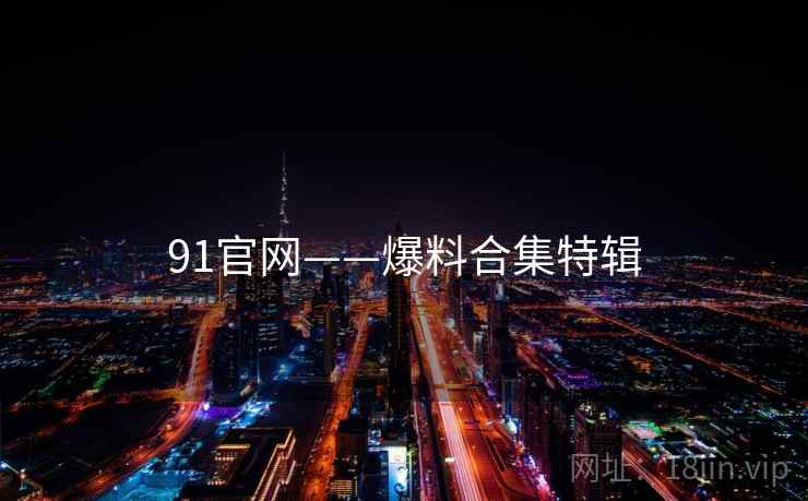 91官网——爆料合集特辑 91官网——爆料合集特辑