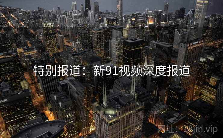 特别报道：新91视频深度报道